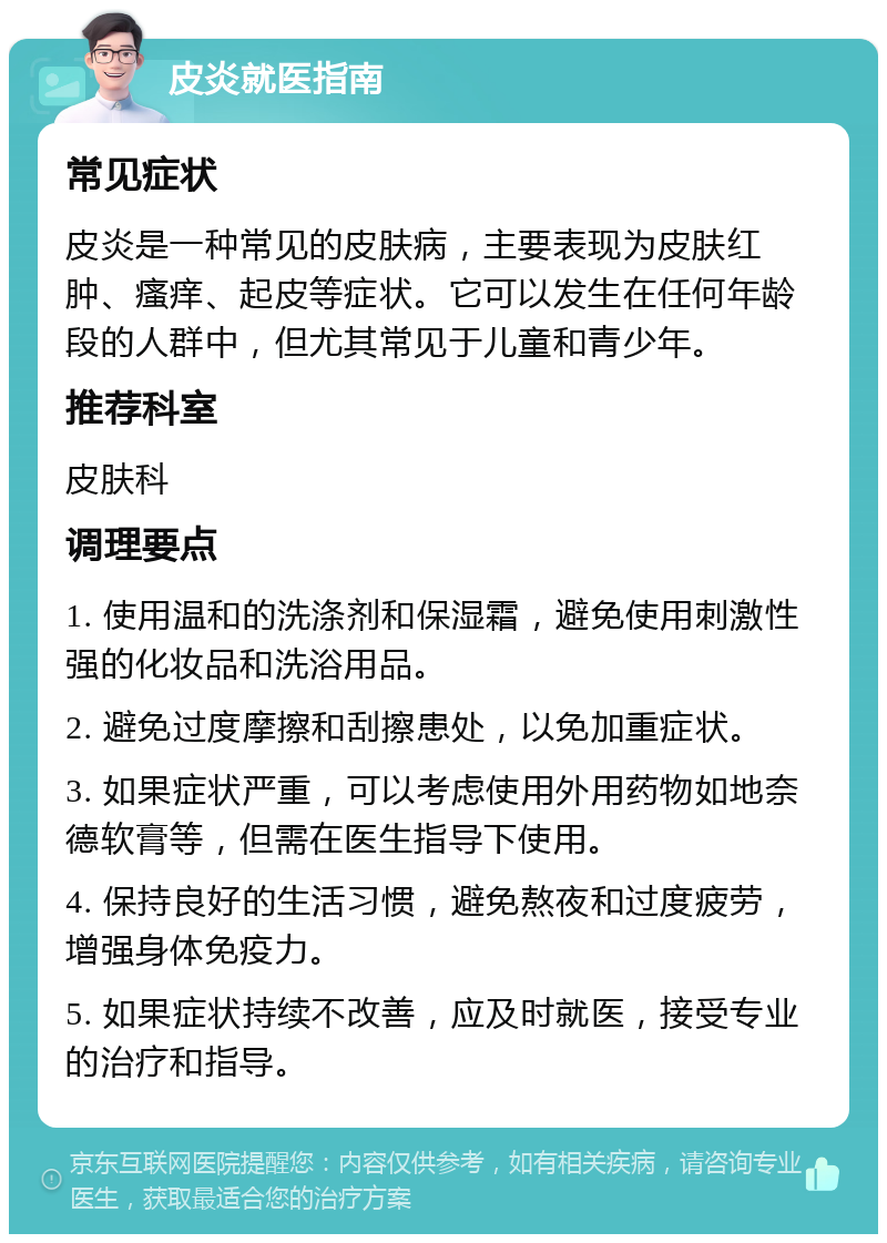 皮炎就医指南 常见症状 皮炎是一种常见的皮肤病，主要表现为皮肤红肿、瘙痒、起皮等症状。它可以发生在任何年龄段的人群中，但尤其常见于儿童和青少年。 推荐科室 皮肤科 调理要点 1. 使用温和的洗涤剂和保湿霜，避免使用刺激性强的化妆品和洗浴用品。 2. 避免过度摩擦和刮擦患处，以免加重症状。 3. 如果症状严重，可以考虑使用外用药物如地奈德软膏等，但需在医生指导下使用。 4. 保持良好的生活习惯，避免熬夜和过度疲劳，增强身体免疫力。 5. 如果症状持续不改善，应及时就医，接受专业的治疗和指导。