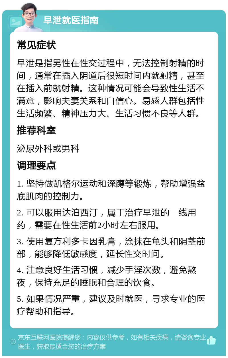 早泄就医指南 常见症状 早泄是指男性在性交过程中，无法控制射精的时间，通常在插入阴道后很短时间内就射精，甚至在插入前就射精。这种情况可能会导致性生活不满意，影响夫妻关系和自信心。易感人群包括性生活频繁、精神压力大、生活习惯不良等人群。 推荐科室 泌尿外科或男科 调理要点 1. 坚持做凯格尔运动和深蹲等锻炼，帮助增强盆底肌肉的控制力。 2. 可以服用达泊西汀，属于治疗早泄的一线用药，需要在性生活前2小时左右服用。 3. 使用复方利多卡因乳膏，涂抹在龟头和阴茎前部，能够降低敏感度，延长性交时间。 4. 注意良好生活习惯，减少手淫次数，避免熬夜，保持充足的睡眠和合理的饮食。 5. 如果情况严重，建议及时就医，寻求专业的医疗帮助和指导。