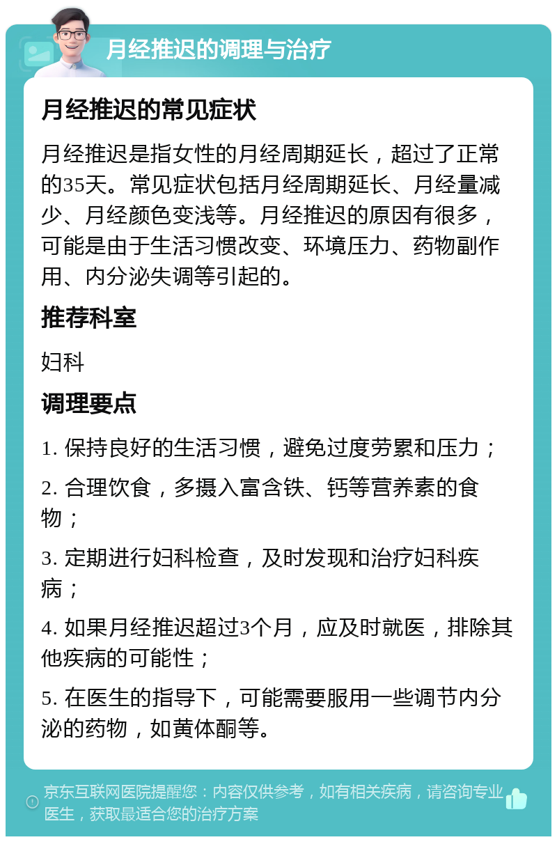 月经推迟的调理与治疗 月经推迟的常见症状 月经推迟是指女性的月经周期延长，超过了正常的35天。常见症状包括月经周期延长、月经量减少、月经颜色变浅等。月经推迟的原因有很多，可能是由于生活习惯改变、环境压力、药物副作用、内分泌失调等引起的。 推荐科室 妇科 调理要点 1. 保持良好的生活习惯，避免过度劳累和压力； 2. 合理饮食，多摄入富含铁、钙等营养素的食物； 3. 定期进行妇科检查，及时发现和治疗妇科疾病； 4. 如果月经推迟超过3个月，应及时就医，排除其他疾病的可能性； 5. 在医生的指导下，可能需要服用一些调节内分泌的药物，如黄体酮等。