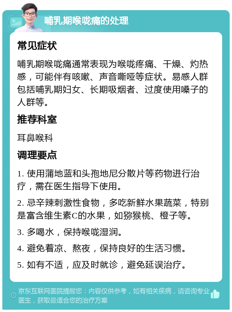 哺乳期喉咙痛的处理 常见症状 哺乳期喉咙痛通常表现为喉咙疼痛、干燥、灼热感，可能伴有咳嗽、声音嘶哑等症状。易感人群包括哺乳期妇女、长期吸烟者、过度使用嗓子的人群等。 推荐科室 耳鼻喉科 调理要点 1. 使用蒲地蓝和头孢地尼分散片等药物进行治疗，需在医生指导下使用。 2. 忌辛辣刺激性食物，多吃新鲜水果蔬菜，特别是富含维生素C的水果，如猕猴桃、橙子等。 3. 多喝水，保持喉咙湿润。 4. 避免着凉、熬夜，保持良好的生活习惯。 5. 如有不适，应及时就诊，避免延误治疗。