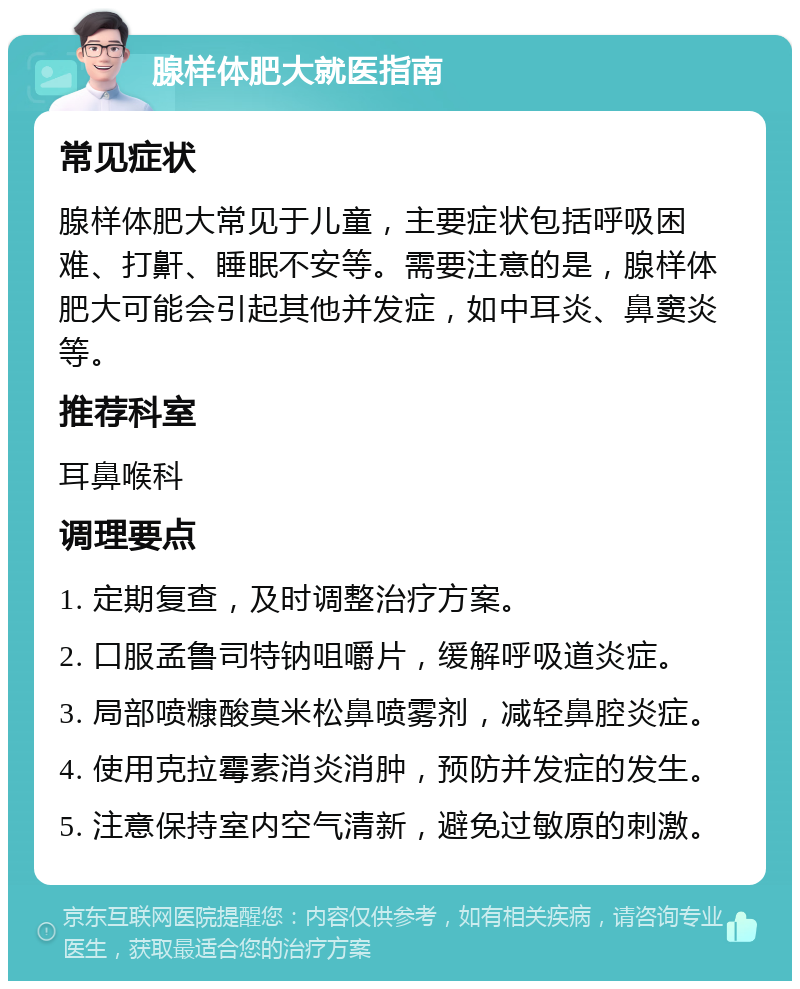 腺样体肥大就医指南 常见症状 腺样体肥大常见于儿童，主要症状包括呼吸困难、打鼾、睡眠不安等。需要注意的是，腺样体肥大可能会引起其他并发症，如中耳炎、鼻窦炎等。 推荐科室 耳鼻喉科 调理要点 1. 定期复查，及时调整治疗方案。 2. 口服孟鲁司特钠咀嚼片，缓解呼吸道炎症。 3. 局部喷糠酸莫米松鼻喷雾剂，减轻鼻腔炎症。 4. 使用克拉霉素消炎消肿，预防并发症的发生。 5. 注意保持室内空气清新，避免过敏原的刺激。