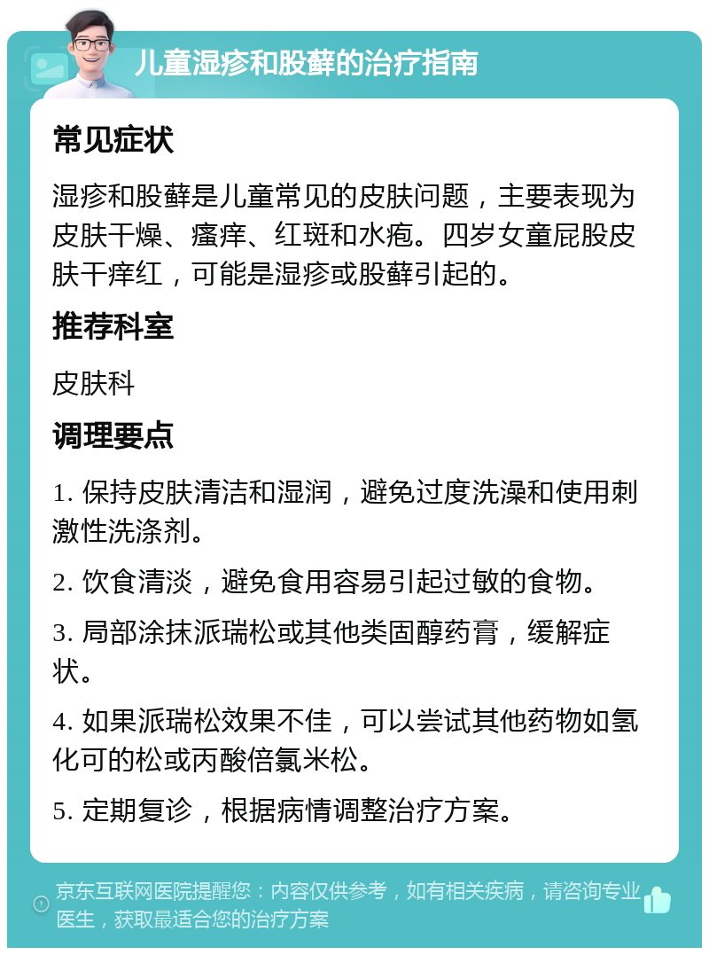 儿童湿疹和股藓的治疗指南 常见症状 湿疹和股藓是儿童常见的皮肤问题，主要表现为皮肤干燥、瘙痒、红斑和水疱。四岁女童屁股皮肤干痒红，可能是湿疹或股藓引起的。 推荐科室 皮肤科 调理要点 1. 保持皮肤清洁和湿润，避免过度洗澡和使用刺激性洗涤剂。 2. 饮食清淡，避免食用容易引起过敏的食物。 3. 局部涂抹派瑞松或其他类固醇药膏，缓解症状。 4. 如果派瑞松效果不佳，可以尝试其他药物如氢化可的松或丙酸倍氯米松。 5. 定期复诊，根据病情调整治疗方案。