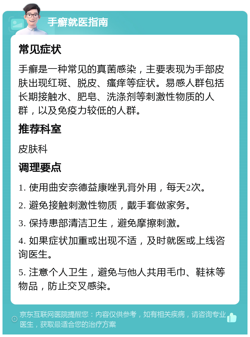 手癣就医指南 常见症状 手癣是一种常见的真菌感染，主要表现为手部皮肤出现红斑、脱皮、瘙痒等症状。易感人群包括长期接触水、肥皂、洗涤剂等刺激性物质的人群，以及免疫力较低的人群。 推荐科室 皮肤科 调理要点 1. 使用曲安奈德益康唑乳膏外用，每天2次。 2. 避免接触刺激性物质，戴手套做家务。 3. 保持患部清洁卫生，避免摩擦刺激。 4. 如果症状加重或出现不适，及时就医或上线咨询医生。 5. 注意个人卫生，避免与他人共用毛巾、鞋袜等物品，防止交叉感染。