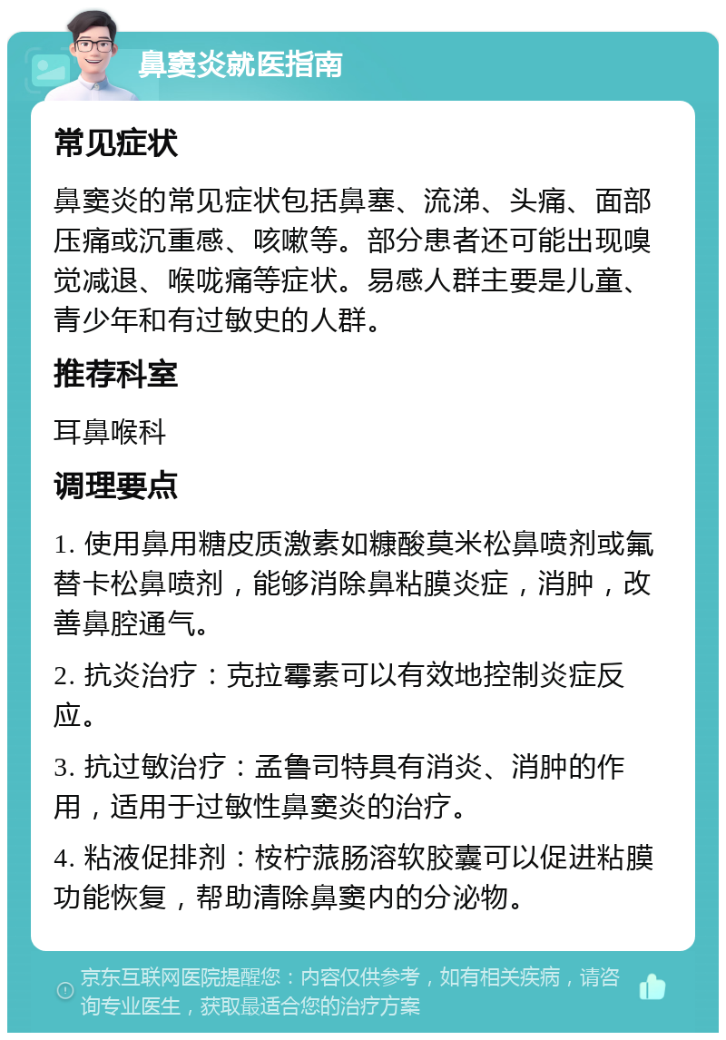 鼻窦炎就医指南 常见症状 鼻窦炎的常见症状包括鼻塞、流涕、头痛、面部压痛或沉重感、咳嗽等。部分患者还可能出现嗅觉减退、喉咙痛等症状。易感人群主要是儿童、青少年和有过敏史的人群。 推荐科室 耳鼻喉科 调理要点 1. 使用鼻用糖皮质激素如糠酸莫米松鼻喷剂或氟替卡松鼻喷剂，能够消除鼻粘膜炎症，消肿，改善鼻腔通气。 2. 抗炎治疗：克拉霉素可以有效地控制炎症反应。 3. 抗过敏治疗：孟鲁司特具有消炎、消肿的作用，适用于过敏性鼻窦炎的治疗。 4. 粘液促排剂：桉柠蒎肠溶软胶囊可以促进粘膜功能恢复，帮助清除鼻窦内的分泌物。