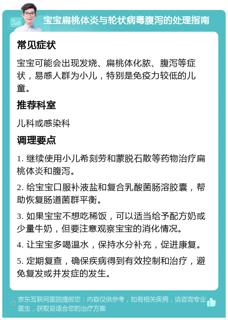 宝宝扁桃体炎与轮状病毒腹泻的处理指南 常见症状 宝宝可能会出现发烧、扁桃体化脓、腹泻等症状，易感人群为小儿，特别是免疫力较低的儿童。 推荐科室 儿科或感染科 调理要点 1. 继续使用小儿希刻劳和蒙脱石散等药物治疗扁桃体炎和腹泻。 2. 给宝宝口服补液盐和复合乳酸菌肠溶胶囊，帮助恢复肠道菌群平衡。 3. 如果宝宝不想吃稀饭，可以适当给予配方奶或少量牛奶，但要注意观察宝宝的消化情况。 4. 让宝宝多喝温水，保持水分补充，促进康复。 5. 定期复查，确保疾病得到有效控制和治疗，避免复发或并发症的发生。