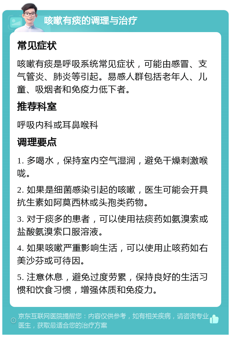 咳嗽有痰的调理与治疗 常见症状 咳嗽有痰是呼吸系统常见症状，可能由感冒、支气管炎、肺炎等引起。易感人群包括老年人、儿童、吸烟者和免疫力低下者。 推荐科室 呼吸内科或耳鼻喉科 调理要点 1. 多喝水，保持室内空气湿润，避免干燥刺激喉咙。 2. 如果是细菌感染引起的咳嗽，医生可能会开具抗生素如阿莫西林或头孢类药物。 3. 对于痰多的患者，可以使用祛痰药如氨溴索或盐酸氨溴索口服溶液。 4. 如果咳嗽严重影响生活，可以使用止咳药如右美沙芬或可待因。 5. 注意休息，避免过度劳累，保持良好的生活习惯和饮食习惯，增强体质和免疫力。