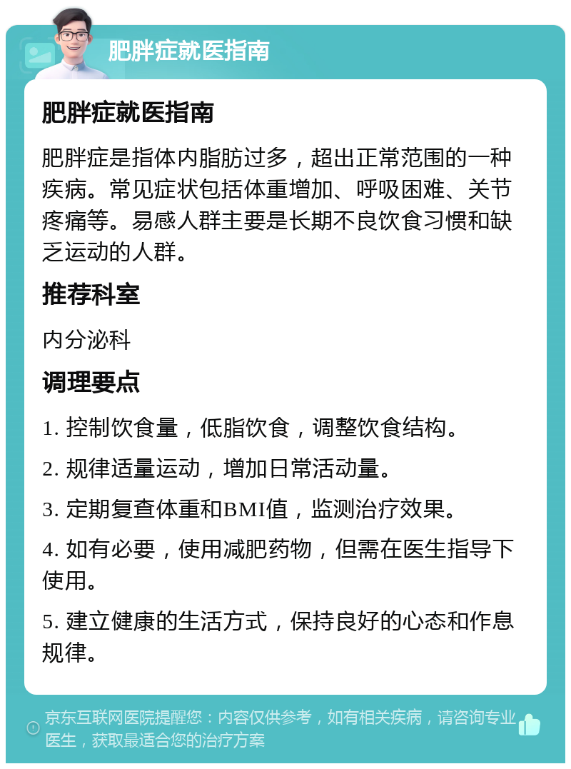 肥胖症就医指南 肥胖症就医指南 肥胖症是指体内脂肪过多，超出正常范围的一种疾病。常见症状包括体重增加、呼吸困难、关节疼痛等。易感人群主要是长期不良饮食习惯和缺乏运动的人群。 推荐科室 内分泌科 调理要点 1. 控制饮食量，低脂饮食，调整饮食结构。 2. 规律适量运动，增加日常活动量。 3. 定期复查体重和BMI值，监测治疗效果。 4. 如有必要，使用减肥药物，但需在医生指导下使用。 5. 建立健康的生活方式，保持良好的心态和作息规律。