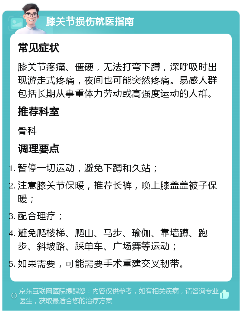 膝关节损伤就医指南 常见症状 膝关节疼痛、僵硬，无法打弯下蹲，深呼吸时出现游走式疼痛，夜间也可能突然疼痛。易感人群包括长期从事重体力劳动或高强度运动的人群。 推荐科室 骨科 调理要点 暂停一切运动，避免下蹲和久站； 注意膝关节保暖，推荐长裤，晚上膝盖盖被子保暖； 配合理疗； 避免爬楼梯、爬山、马步、瑜伽、靠墙蹲、跑步、斜坡路、踩单车、广场舞等运动； 如果需要，可能需要手术重建交叉韧带。