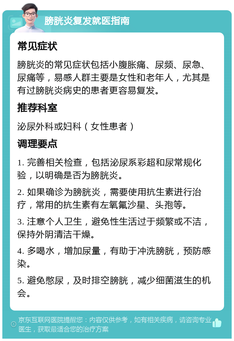 膀胱炎复发就医指南 常见症状 膀胱炎的常见症状包括小腹胀痛、尿频、尿急、尿痛等，易感人群主要是女性和老年人，尤其是有过膀胱炎病史的患者更容易复发。 推荐科室 泌尿外科或妇科（女性患者） 调理要点 1. 完善相关检查，包括泌尿系彩超和尿常规化验，以明确是否为膀胱炎。 2. 如果确诊为膀胱炎，需要使用抗生素进行治疗，常用的抗生素有左氧氟沙星、头孢等。 3. 注意个人卫生，避免性生活过于频繁或不洁，保持外阴清洁干燥。 4. 多喝水，增加尿量，有助于冲洗膀胱，预防感染。 5. 避免憋尿，及时排空膀胱，减少细菌滋生的机会。