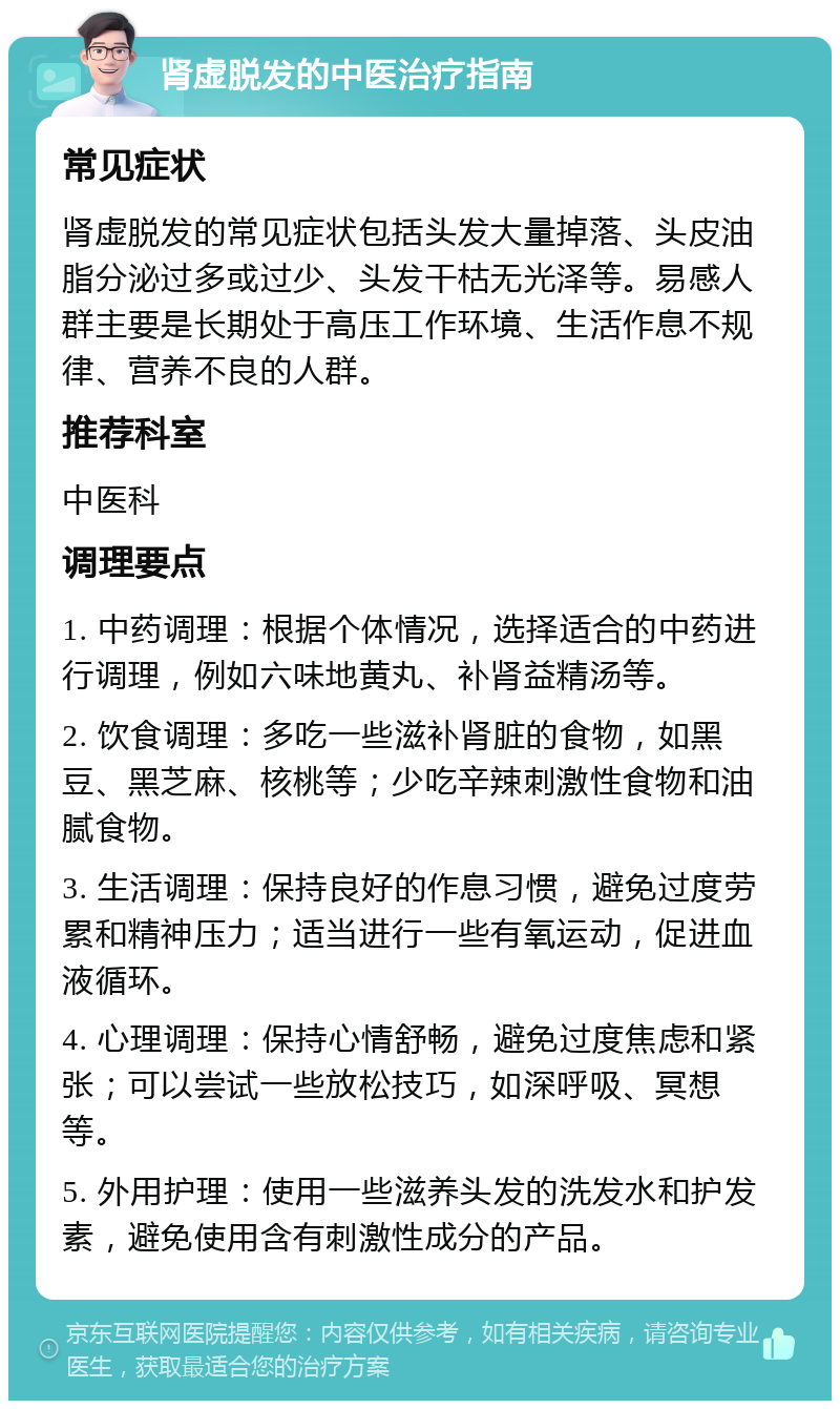 肾虚脱发的中医治疗指南 常见症状 肾虚脱发的常见症状包括头发大量掉落、头皮油脂分泌过多或过少、头发干枯无光泽等。易感人群主要是长期处于高压工作环境、生活作息不规律、营养不良的人群。 推荐科室 中医科 调理要点 1. 中药调理：根据个体情况，选择适合的中药进行调理，例如六味地黄丸、补肾益精汤等。 2. 饮食调理：多吃一些滋补肾脏的食物，如黑豆、黑芝麻、核桃等；少吃辛辣刺激性食物和油腻食物。 3. 生活调理：保持良好的作息习惯，避免过度劳累和精神压力；适当进行一些有氧运动，促进血液循环。 4. 心理调理：保持心情舒畅，避免过度焦虑和紧张；可以尝试一些放松技巧，如深呼吸、冥想等。 5. 外用护理：使用一些滋养头发的洗发水和护发素，避免使用含有刺激性成分的产品。