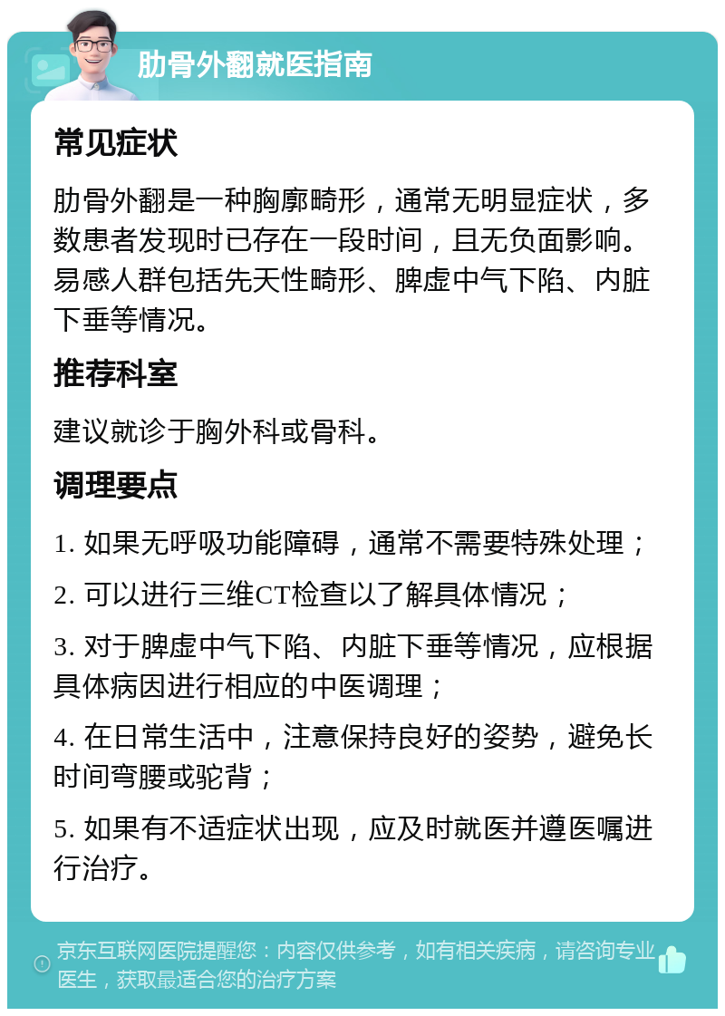 肋骨外翻就医指南 常见症状 肋骨外翻是一种胸廓畸形，通常无明显症状，多数患者发现时已存在一段时间，且无负面影响。易感人群包括先天性畸形、脾虚中气下陷、内脏下垂等情况。 推荐科室 建议就诊于胸外科或骨科。 调理要点 1. 如果无呼吸功能障碍，通常不需要特殊处理； 2. 可以进行三维CT检查以了解具体情况； 3. 对于脾虚中气下陷、内脏下垂等情况，应根据具体病因进行相应的中医调理； 4. 在日常生活中，注意保持良好的姿势，避免长时间弯腰或驼背； 5. 如果有不适症状出现，应及时就医并遵医嘱进行治疗。