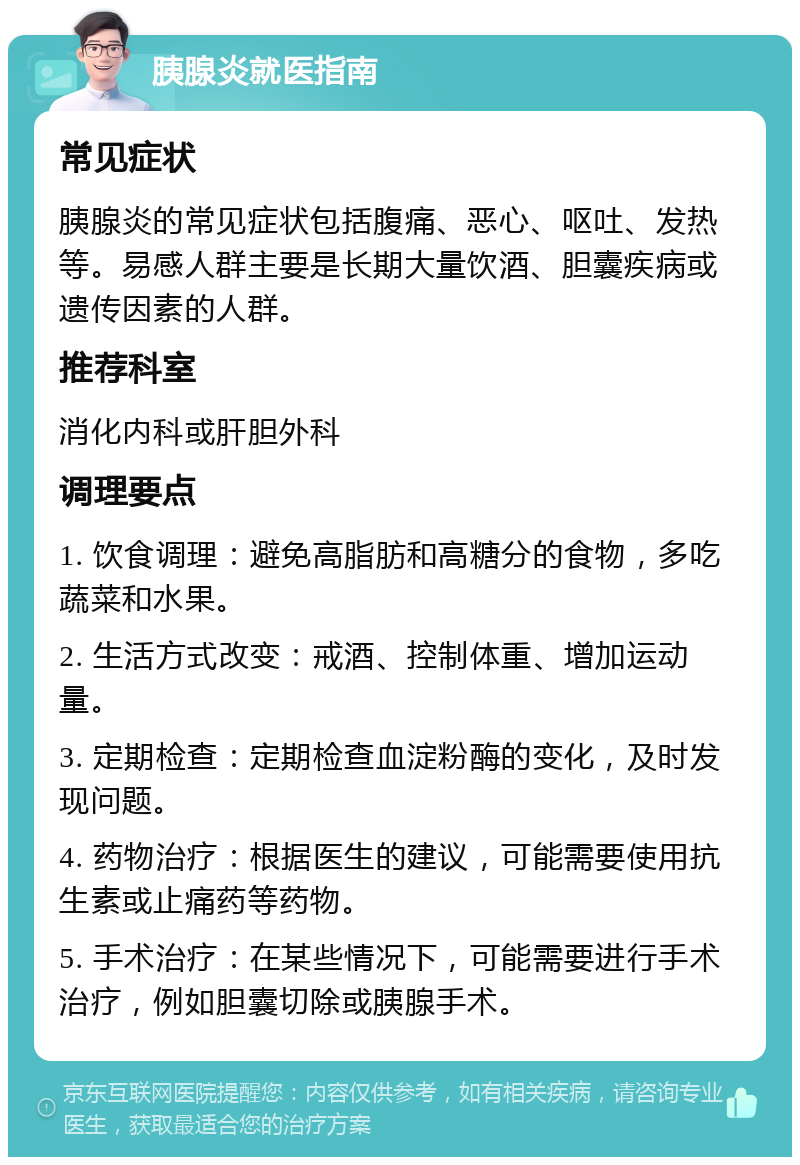 胰腺炎就医指南 常见症状 胰腺炎的常见症状包括腹痛、恶心、呕吐、发热等。易感人群主要是长期大量饮酒、胆囊疾病或遗传因素的人群。 推荐科室 消化内科或肝胆外科 调理要点 1. 饮食调理：避免高脂肪和高糖分的食物，多吃蔬菜和水果。 2. 生活方式改变：戒酒、控制体重、增加运动量。 3. 定期检查：定期检查血淀粉酶的变化，及时发现问题。 4. 药物治疗：根据医生的建议，可能需要使用抗生素或止痛药等药物。 5. 手术治疗：在某些情况下，可能需要进行手术治疗，例如胆囊切除或胰腺手术。