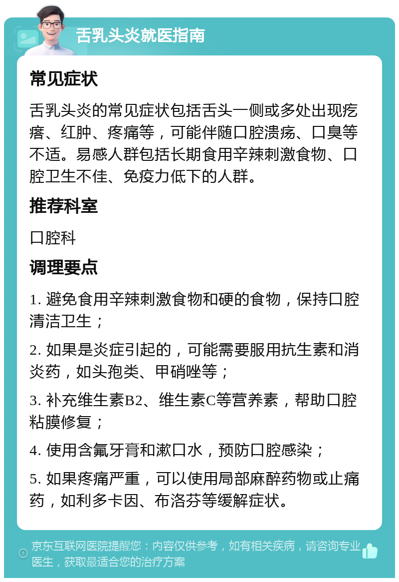 舌乳头炎就医指南 常见症状 舌乳头炎的常见症状包括舌头一侧或多处出现疙瘩、红肿、疼痛等，可能伴随口腔溃疡、口臭等不适。易感人群包括长期食用辛辣刺激食物、口腔卫生不佳、免疫力低下的人群。 推荐科室 口腔科 调理要点 1. 避免食用辛辣刺激食物和硬的食物，保持口腔清洁卫生； 2. 如果是炎症引起的，可能需要服用抗生素和消炎药，如头孢类、甲硝唑等； 3. 补充维生素B2、维生素C等营养素，帮助口腔粘膜修复； 4. 使用含氟牙膏和漱口水，预防口腔感染； 5. 如果疼痛严重，可以使用局部麻醉药物或止痛药，如利多卡因、布洛芬等缓解症状。