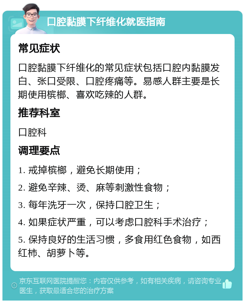 口腔黏膜下纤维化就医指南 常见症状 口腔黏膜下纤维化的常见症状包括口腔内黏膜发白、张口受限、口腔疼痛等。易感人群主要是长期使用槟榔、喜欢吃辣的人群。 推荐科室 口腔科 调理要点 1. 戒掉槟榔，避免长期使用； 2. 避免辛辣、烫、麻等刺激性食物； 3. 每年洗牙一次，保持口腔卫生； 4. 如果症状严重，可以考虑口腔科手术治疗； 5. 保持良好的生活习惯，多食用红色食物，如西红柿、胡萝卜等。