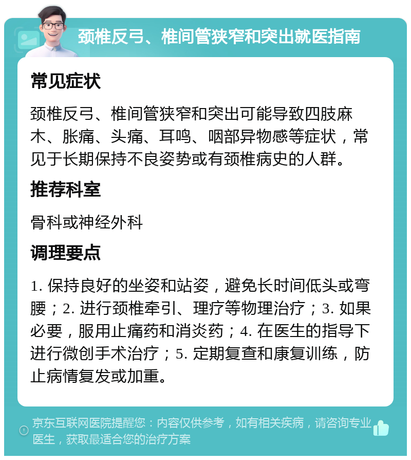 颈椎反弓、椎间管狭窄和突出就医指南 常见症状 颈椎反弓、椎间管狭窄和突出可能导致四肢麻木、胀痛、头痛、耳鸣、咽部异物感等症状，常见于长期保持不良姿势或有颈椎病史的人群。 推荐科室 骨科或神经外科 调理要点 1. 保持良好的坐姿和站姿，避免长时间低头或弯腰；2. 进行颈椎牵引、理疗等物理治疗；3. 如果必要，服用止痛药和消炎药；4. 在医生的指导下进行微创手术治疗；5. 定期复查和康复训练，防止病情复发或加重。