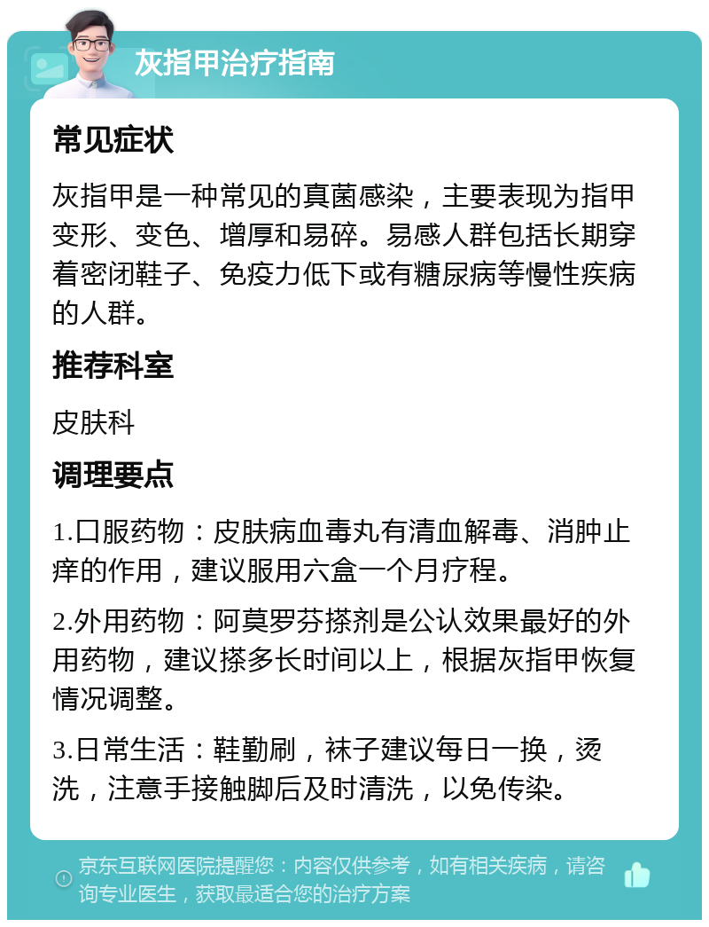 灰指甲治疗指南 常见症状 灰指甲是一种常见的真菌感染，主要表现为指甲变形、变色、增厚和易碎。易感人群包括长期穿着密闭鞋子、免疫力低下或有糖尿病等慢性疾病的人群。 推荐科室 皮肤科 调理要点 1.口服药物：皮肤病血毒丸有清血解毒、消肿止痒的作用，建议服用六盒一个月疗程。 2.外用药物：阿莫罗芬搽剂是公认效果最好的外用药物，建议搽多长时间以上，根据灰指甲恢复情况调整。 3.日常生活：鞋勤刷，袜子建议每日一换，烫洗，注意手接触脚后及时清洗，以免传染。