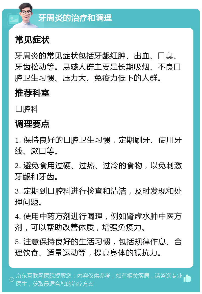 牙周炎的治疗和调理 常见症状 牙周炎的常见症状包括牙龈红肿、出血、口臭、牙齿松动等。易感人群主要是长期吸烟、不良口腔卫生习惯、压力大、免疫力低下的人群。 推荐科室 口腔科 调理要点 1. 保持良好的口腔卫生习惯，定期刷牙、使用牙线、漱口等。 2. 避免食用过硬、过热、过冷的食物，以免刺激牙龈和牙齿。 3. 定期到口腔科进行检查和清洁，及时发现和处理问题。 4. 使用中药方剂进行调理，例如肾虚水肿中医方剂，可以帮助改善体质，增强免疫力。 5. 注意保持良好的生活习惯，包括规律作息、合理饮食、适量运动等，提高身体的抵抗力。