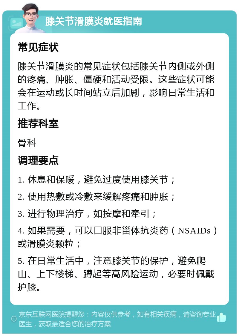 膝关节滑膜炎就医指南 常见症状 膝关节滑膜炎的常见症状包括膝关节内侧或外侧的疼痛、肿胀、僵硬和活动受限。这些症状可能会在运动或长时间站立后加剧，影响日常生活和工作。 推荐科室 骨科 调理要点 1. 休息和保暖，避免过度使用膝关节； 2. 使用热敷或冷敷来缓解疼痛和肿胀； 3. 进行物理治疗，如按摩和牵引； 4. 如果需要，可以口服非甾体抗炎药（NSAIDs）或滑膜炎颗粒； 5. 在日常生活中，注意膝关节的保护，避免爬山、上下楼梯、蹲起等高风险运动，必要时佩戴护膝。