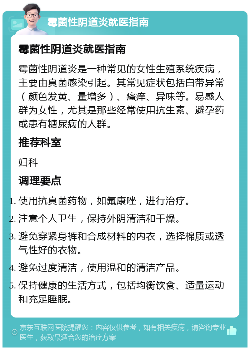 霉菌性阴道炎就医指南 霉菌性阴道炎就医指南 霉菌性阴道炎是一种常见的女性生殖系统疾病，主要由真菌感染引起。其常见症状包括白带异常（颜色发黄、量增多）、瘙痒、异味等。易感人群为女性，尤其是那些经常使用抗生素、避孕药或患有糖尿病的人群。 推荐科室 妇科 调理要点 使用抗真菌药物，如氟康唑，进行治疗。 注意个人卫生，保持外阴清洁和干燥。 避免穿紧身裤和合成材料的内衣，选择棉质或透气性好的衣物。 避免过度清洁，使用温和的清洁产品。 保持健康的生活方式，包括均衡饮食、适量运动和充足睡眠。