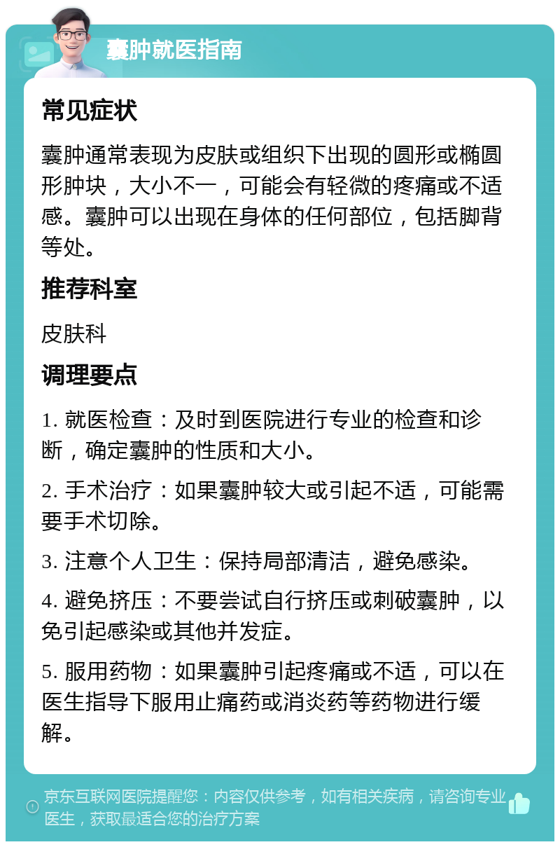 囊肿就医指南 常见症状 囊肿通常表现为皮肤或组织下出现的圆形或椭圆形肿块，大小不一，可能会有轻微的疼痛或不适感。囊肿可以出现在身体的任何部位，包括脚背等处。 推荐科室 皮肤科 调理要点 1. 就医检查：及时到医院进行专业的检查和诊断，确定囊肿的性质和大小。 2. 手术治疗：如果囊肿较大或引起不适，可能需要手术切除。 3. 注意个人卫生：保持局部清洁，避免感染。 4. 避免挤压：不要尝试自行挤压或刺破囊肿，以免引起感染或其他并发症。 5. 服用药物：如果囊肿引起疼痛或不适，可以在医生指导下服用止痛药或消炎药等药物进行缓解。