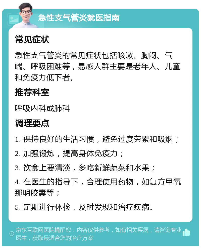 急性支气管炎就医指南 常见症状 急性支气管炎的常见症状包括咳嗽、胸闷、气喘、呼吸困难等，易感人群主要是老年人、儿童和免疫力低下者。 推荐科室 呼吸内科或肺科 调理要点 1. 保持良好的生活习惯，避免过度劳累和吸烟； 2. 加强锻炼，提高身体免疫力； 3. 饮食上要清淡，多吃新鲜蔬菜和水果； 4. 在医生的指导下，合理使用药物，如复方甲氧那明胶囊等； 5. 定期进行体检，及时发现和治疗疾病。