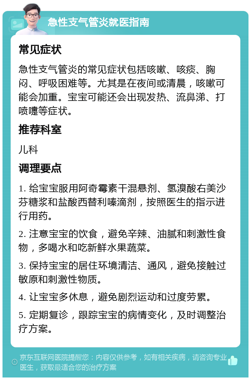 急性支气管炎就医指南 常见症状 急性支气管炎的常见症状包括咳嗽、咳痰、胸闷、呼吸困难等。尤其是在夜间或清晨，咳嗽可能会加重。宝宝可能还会出现发热、流鼻涕、打喷嚏等症状。 推荐科室 儿科 调理要点 1. 给宝宝服用阿奇霉素干混悬剂、氢溴酸右美沙芬糖浆和盐酸西替利嗪滴剂，按照医生的指示进行用药。 2. 注意宝宝的饮食，避免辛辣、油腻和刺激性食物，多喝水和吃新鲜水果蔬菜。 3. 保持宝宝的居住环境清洁、通风，避免接触过敏原和刺激性物质。 4. 让宝宝多休息，避免剧烈运动和过度劳累。 5. 定期复诊，跟踪宝宝的病情变化，及时调整治疗方案。