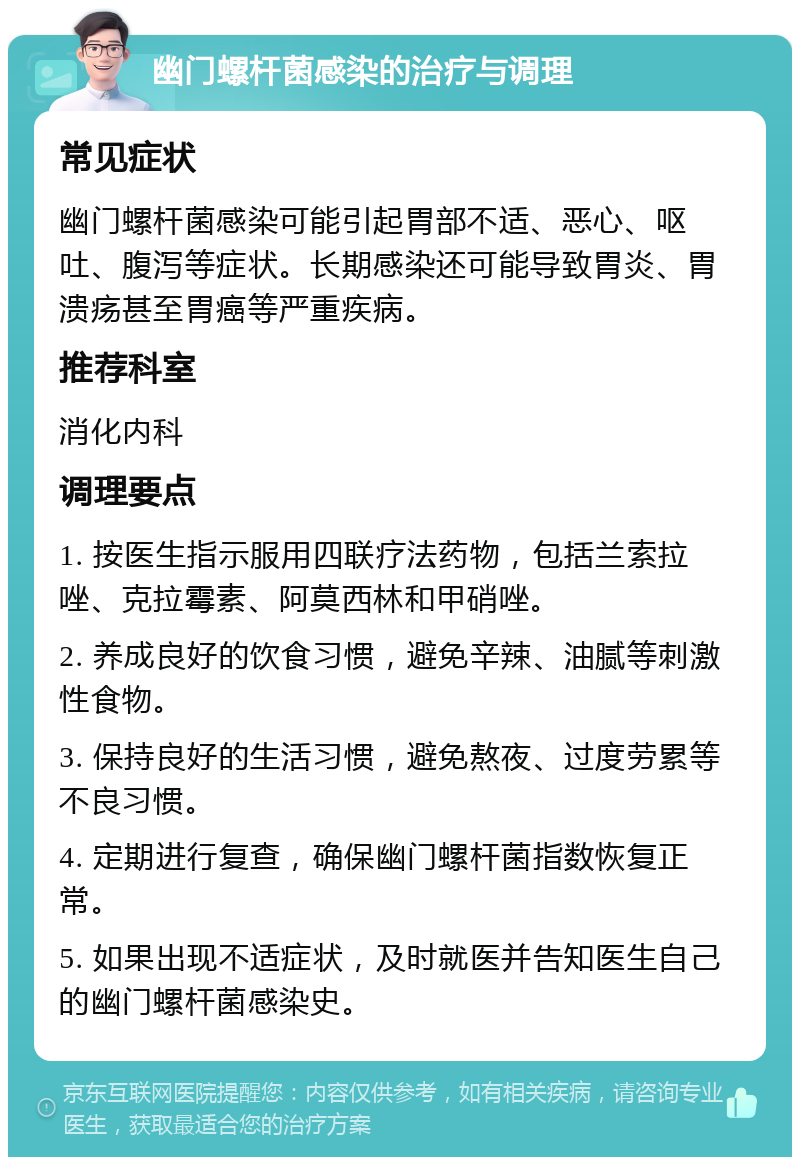 幽门螺杆菌感染的治疗与调理 常见症状 幽门螺杆菌感染可能引起胃部不适、恶心、呕吐、腹泻等症状。长期感染还可能导致胃炎、胃溃疡甚至胃癌等严重疾病。 推荐科室 消化内科 调理要点 1. 按医生指示服用四联疗法药物，包括兰索拉唑、克拉霉素、阿莫西林和甲硝唑。 2. 养成良好的饮食习惯，避免辛辣、油腻等刺激性食物。 3. 保持良好的生活习惯，避免熬夜、过度劳累等不良习惯。 4. 定期进行复查，确保幽门螺杆菌指数恢复正常。 5. 如果出现不适症状，及时就医并告知医生自己的幽门螺杆菌感染史。