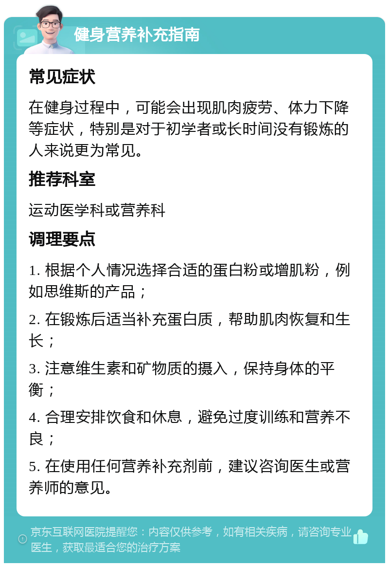 健身营养补充指南 常见症状 在健身过程中，可能会出现肌肉疲劳、体力下降等症状，特别是对于初学者或长时间没有锻炼的人来说更为常见。 推荐科室 运动医学科或营养科 调理要点 1. 根据个人情况选择合适的蛋白粉或增肌粉，例如思维斯的产品； 2. 在锻炼后适当补充蛋白质，帮助肌肉恢复和生长； 3. 注意维生素和矿物质的摄入，保持身体的平衡； 4. 合理安排饮食和休息，避免过度训练和营养不良； 5. 在使用任何营养补充剂前，建议咨询医生或营养师的意见。