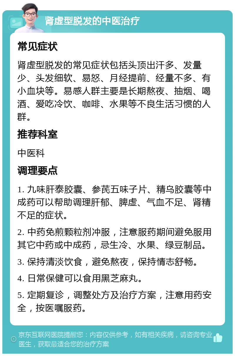 肾虚型脱发的中医治疗 常见症状 肾虚型脱发的常见症状包括头顶出汗多、发量少、头发细软、易怒、月经提前、经量不多、有小血块等。易感人群主要是长期熬夜、抽烟、喝酒、爱吃冷饮、咖啡、水果等不良生活习惯的人群。 推荐科室 中医科 调理要点 1. 九味肝泰胶囊、参芪五味子片、精乌胶囊等中成药可以帮助调理肝郁、脾虚、气血不足、肾精不足的症状。 2. 中药免煎颗粒剂冲服，注意服药期间避免服用其它中药或中成药，忌生冷、水果、绿豆制品。 3. 保持清淡饮食，避免熬夜，保持情志舒畅。 4. 日常保健可以食用黑芝麻丸。 5. 定期复诊，调整处方及治疗方案，注意用药安全，按医嘱服药。