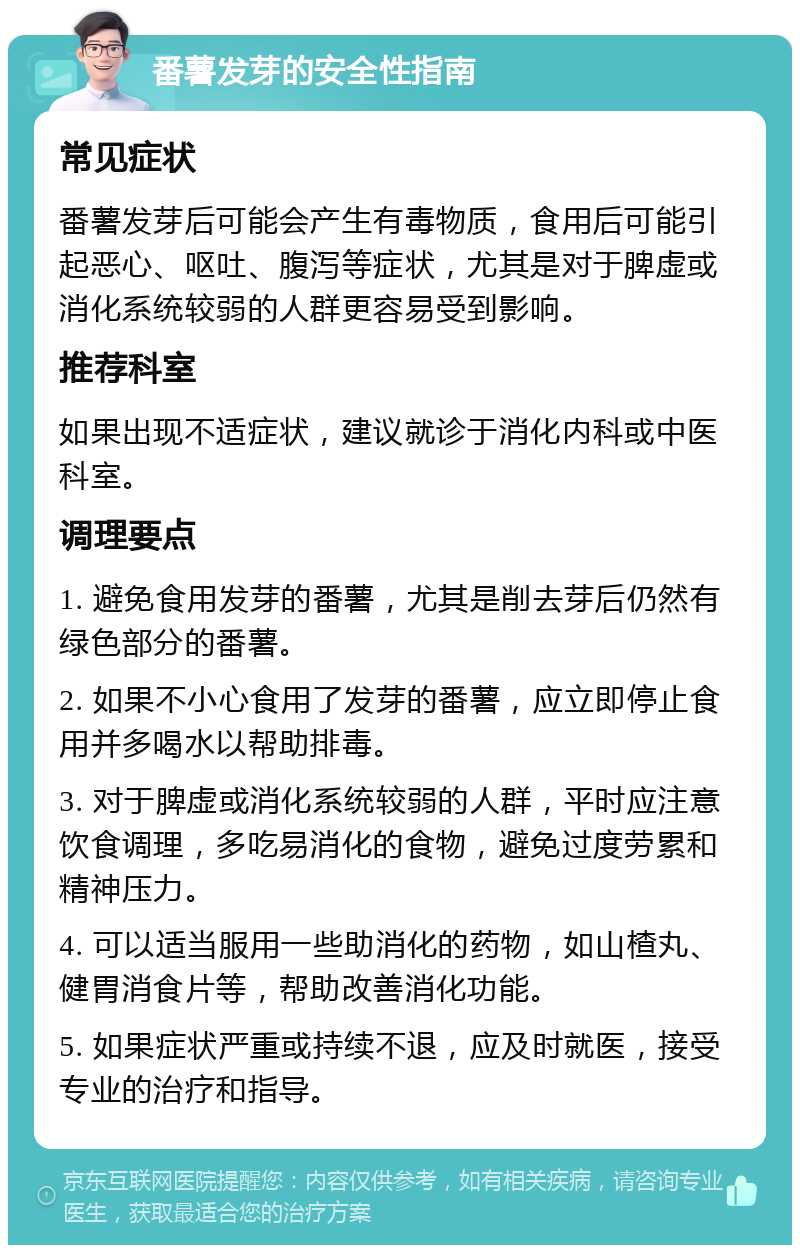 番薯发芽的安全性指南 常见症状 番薯发芽后可能会产生有毒物质，食用后可能引起恶心、呕吐、腹泻等症状，尤其是对于脾虚或消化系统较弱的人群更容易受到影响。 推荐科室 如果出现不适症状，建议就诊于消化内科或中医科室。 调理要点 1. 避免食用发芽的番薯，尤其是削去芽后仍然有绿色部分的番薯。 2. 如果不小心食用了发芽的番薯，应立即停止食用并多喝水以帮助排毒。 3. 对于脾虚或消化系统较弱的人群，平时应注意饮食调理，多吃易消化的食物，避免过度劳累和精神压力。 4. 可以适当服用一些助消化的药物，如山楂丸、健胃消食片等，帮助改善消化功能。 5. 如果症状严重或持续不退，应及时就医，接受专业的治疗和指导。