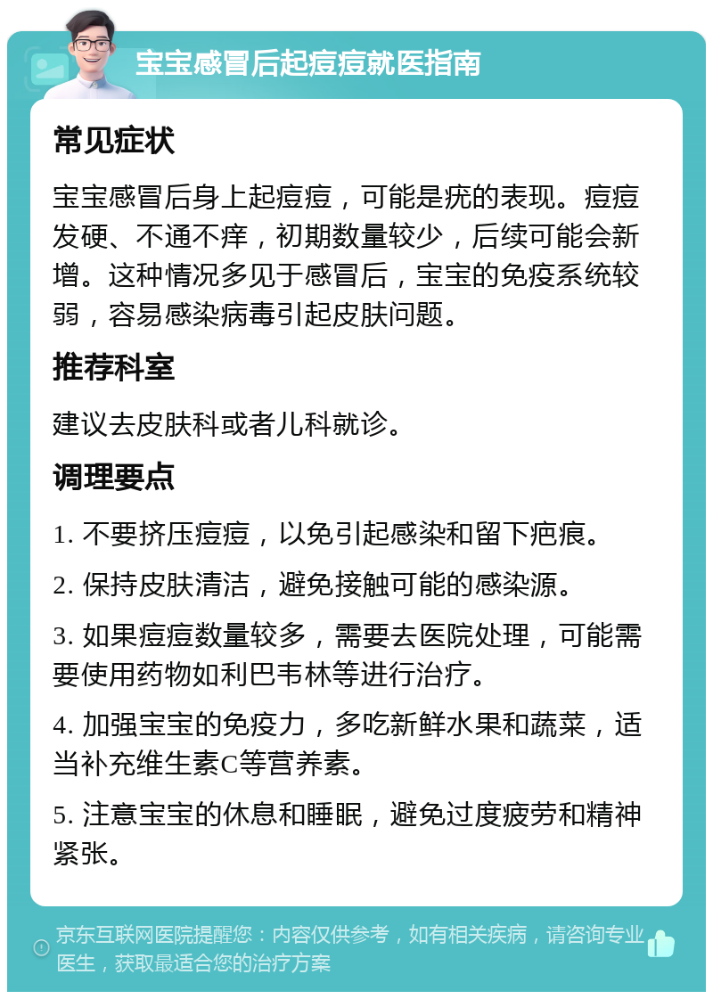 宝宝感冒后起痘痘就医指南 常见症状 宝宝感冒后身上起痘痘，可能是疣的表现。痘痘发硬、不通不痒，初期数量较少，后续可能会新增。这种情况多见于感冒后，宝宝的免疫系统较弱，容易感染病毒引起皮肤问题。 推荐科室 建议去皮肤科或者儿科就诊。 调理要点 1. 不要挤压痘痘，以免引起感染和留下疤痕。 2. 保持皮肤清洁，避免接触可能的感染源。 3. 如果痘痘数量较多，需要去医院处理，可能需要使用药物如利巴韦林等进行治疗。 4. 加强宝宝的免疫力，多吃新鲜水果和蔬菜，适当补充维生素C等营养素。 5. 注意宝宝的休息和睡眠，避免过度疲劳和精神紧张。