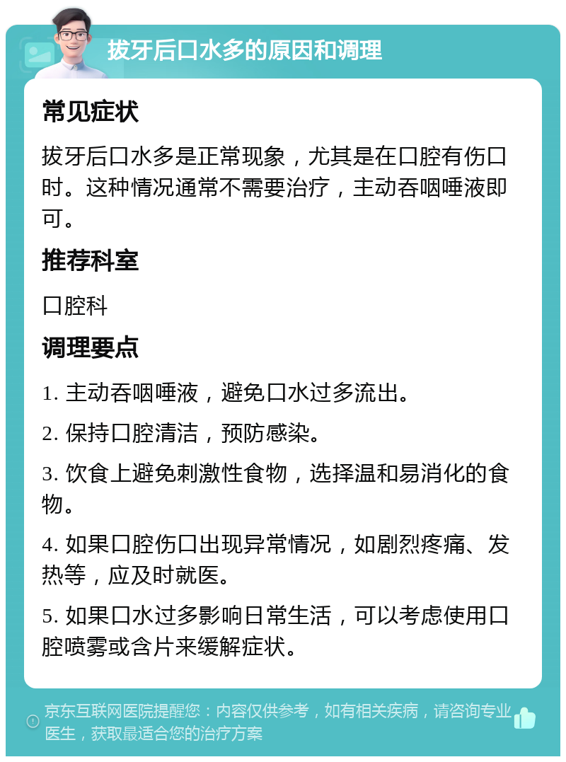 拔牙后口水多的原因和调理 常见症状 拔牙后口水多是正常现象，尤其是在口腔有伤口时。这种情况通常不需要治疗，主动吞咽唾液即可。 推荐科室 口腔科 调理要点 1. 主动吞咽唾液，避免口水过多流出。 2. 保持口腔清洁，预防感染。 3. 饮食上避免刺激性食物，选择温和易消化的食物。 4. 如果口腔伤口出现异常情况，如剧烈疼痛、发热等，应及时就医。 5. 如果口水过多影响日常生活，可以考虑使用口腔喷雾或含片来缓解症状。