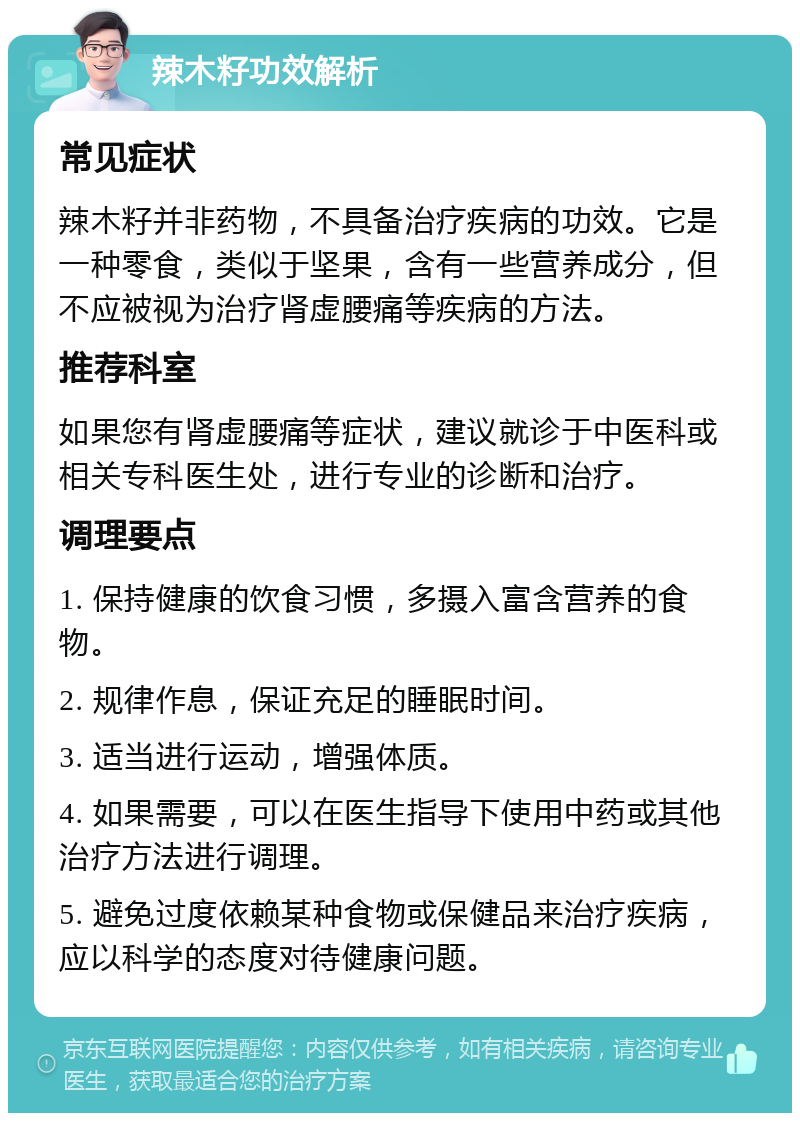 辣木籽功效解析 常见症状 辣木籽并非药物，不具备治疗疾病的功效。它是一种零食，类似于坚果，含有一些营养成分，但不应被视为治疗肾虚腰痛等疾病的方法。 推荐科室 如果您有肾虚腰痛等症状，建议就诊于中医科或相关专科医生处，进行专业的诊断和治疗。 调理要点 1. 保持健康的饮食习惯，多摄入富含营养的食物。 2. 规律作息，保证充足的睡眠时间。 3. 适当进行运动，增强体质。 4. 如果需要，可以在医生指导下使用中药或其他治疗方法进行调理。 5. 避免过度依赖某种食物或保健品来治疗疾病，应以科学的态度对待健康问题。