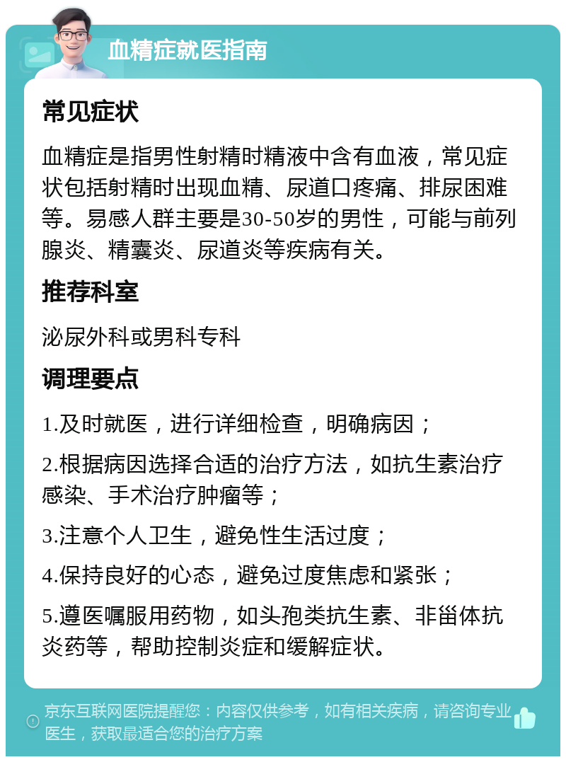 血精症就医指南 常见症状 血精症是指男性射精时精液中含有血液，常见症状包括射精时出现血精、尿道口疼痛、排尿困难等。易感人群主要是30-50岁的男性，可能与前列腺炎、精囊炎、尿道炎等疾病有关。 推荐科室 泌尿外科或男科专科 调理要点 1.及时就医，进行详细检查，明确病因； 2.根据病因选择合适的治疗方法，如抗生素治疗感染、手术治疗肿瘤等； 3.注意个人卫生，避免性生活过度； 4.保持良好的心态，避免过度焦虑和紧张； 5.遵医嘱服用药物，如头孢类抗生素、非甾体抗炎药等，帮助控制炎症和缓解症状。