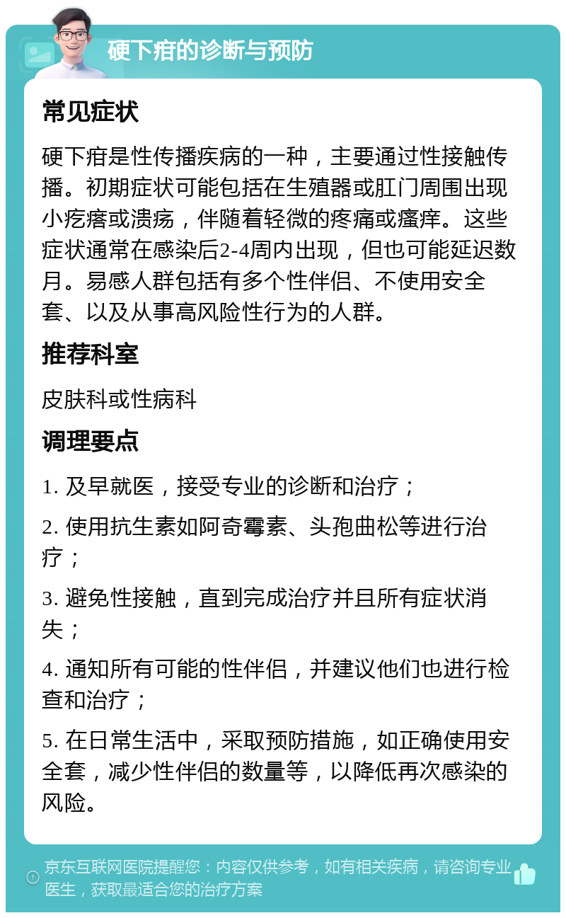 硬下疳的诊断与预防 常见症状 硬下疳是性传播疾病的一种，主要通过性接触传播。初期症状可能包括在生殖器或肛门周围出现小疙瘩或溃疡，伴随着轻微的疼痛或瘙痒。这些症状通常在感染后2-4周内出现，但也可能延迟数月。易感人群包括有多个性伴侣、不使用安全套、以及从事高风险性行为的人群。 推荐科室 皮肤科或性病科 调理要点 1. 及早就医，接受专业的诊断和治疗； 2. 使用抗生素如阿奇霉素、头孢曲松等进行治疗； 3. 避免性接触，直到完成治疗并且所有症状消失； 4. 通知所有可能的性伴侣，并建议他们也进行检查和治疗； 5. 在日常生活中，采取预防措施，如正确使用安全套，减少性伴侣的数量等，以降低再次感染的风险。