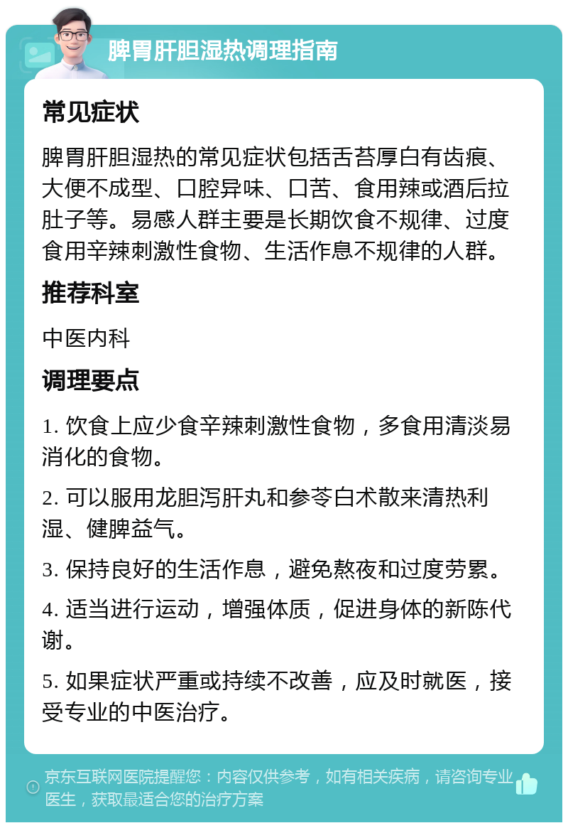 脾胃肝胆湿热调理指南 常见症状 脾胃肝胆湿热的常见症状包括舌苔厚白有齿痕、大便不成型、口腔异味、口苦、食用辣或酒后拉肚子等。易感人群主要是长期饮食不规律、过度食用辛辣刺激性食物、生活作息不规律的人群。 推荐科室 中医内科 调理要点 1. 饮食上应少食辛辣刺激性食物，多食用清淡易消化的食物。 2. 可以服用龙胆泻肝丸和参苓白术散来清热利湿、健脾益气。 3. 保持良好的生活作息，避免熬夜和过度劳累。 4. 适当进行运动，增强体质，促进身体的新陈代谢。 5. 如果症状严重或持续不改善，应及时就医，接受专业的中医治疗。