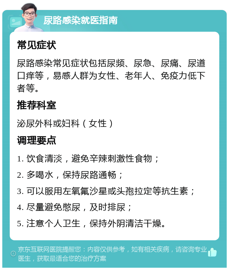 尿路感染就医指南 常见症状 尿路感染常见症状包括尿频、尿急、尿痛、尿道口痒等，易感人群为女性、老年人、免疫力低下者等。 推荐科室 泌尿外科或妇科（女性） 调理要点 1. 饮食清淡，避免辛辣刺激性食物； 2. 多喝水，保持尿路通畅； 3. 可以服用左氧氟沙星或头孢拉定等抗生素； 4. 尽量避免憋尿，及时排尿； 5. 注意个人卫生，保持外阴清洁干燥。