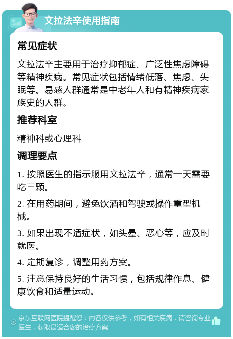 文拉法辛使用指南 常见症状 文拉法辛主要用于治疗抑郁症、广泛性焦虑障碍等精神疾病。常见症状包括情绪低落、焦虑、失眠等。易感人群通常是中老年人和有精神疾病家族史的人群。 推荐科室 精神科或心理科 调理要点 1. 按照医生的指示服用文拉法辛，通常一天需要吃三颗。 2. 在用药期间，避免饮酒和驾驶或操作重型机械。 3. 如果出现不适症状，如头晕、恶心等，应及时就医。 4. 定期复诊，调整用药方案。 5. 注意保持良好的生活习惯，包括规律作息、健康饮食和适量运动。