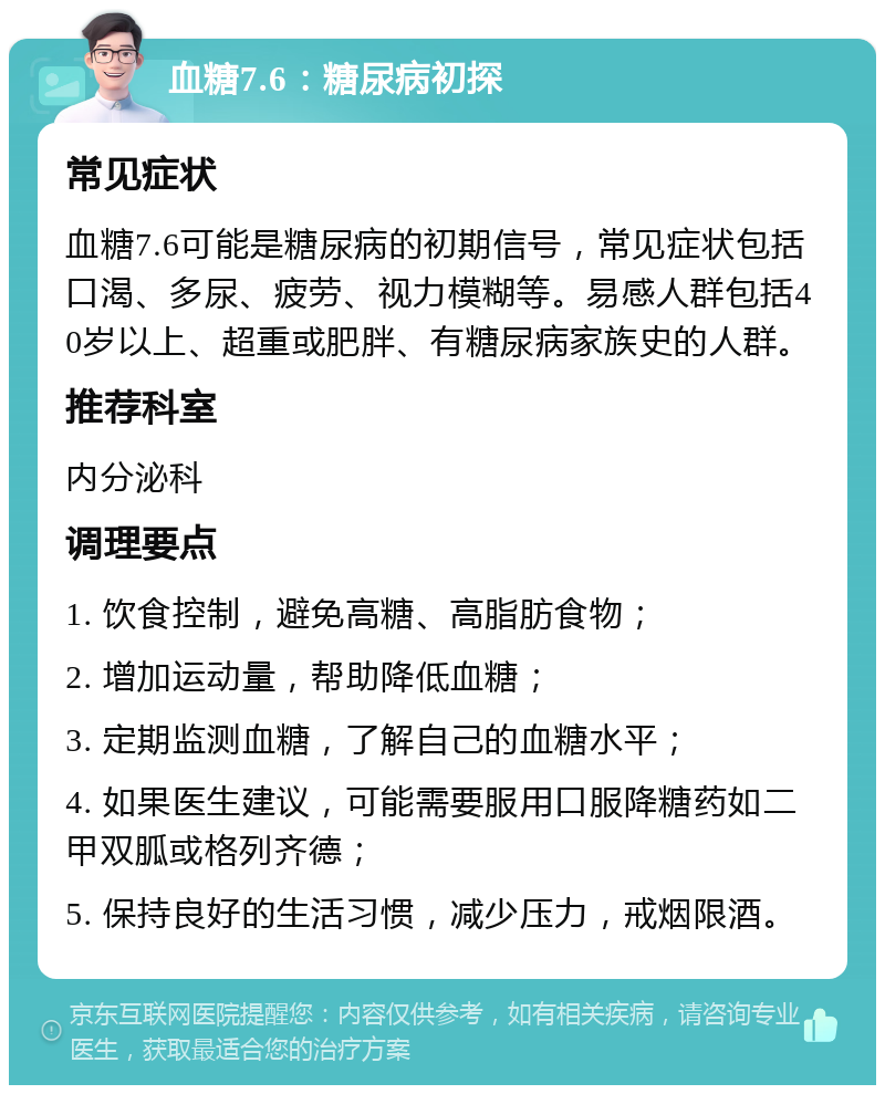 血糖7.6：糖尿病初探 常见症状 血糖7.6可能是糖尿病的初期信号，常见症状包括口渴、多尿、疲劳、视力模糊等。易感人群包括40岁以上、超重或肥胖、有糖尿病家族史的人群。 推荐科室 内分泌科 调理要点 1. 饮食控制，避免高糖、高脂肪食物； 2. 增加运动量，帮助降低血糖； 3. 定期监测血糖，了解自己的血糖水平； 4. 如果医生建议，可能需要服用口服降糖药如二甲双胍或格列齐德； 5. 保持良好的生活习惯，减少压力，戒烟限酒。