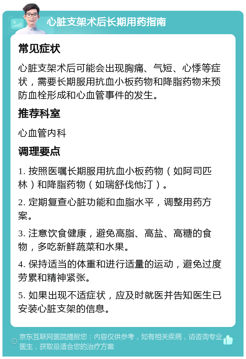 心脏支架术后长期用药指南 常见症状 心脏支架术后可能会出现胸痛、气短、心悸等症状，需要长期服用抗血小板药物和降脂药物来预防血栓形成和心血管事件的发生。 推荐科室 心血管内科 调理要点 1. 按照医嘱长期服用抗血小板药物（如阿司匹林）和降脂药物（如瑞舒伐他汀）。 2. 定期复查心脏功能和血脂水平，调整用药方案。 3. 注意饮食健康，避免高脂、高盐、高糖的食物，多吃新鲜蔬菜和水果。 4. 保持适当的体重和进行适量的运动，避免过度劳累和精神紧张。 5. 如果出现不适症状，应及时就医并告知医生已安装心脏支架的信息。