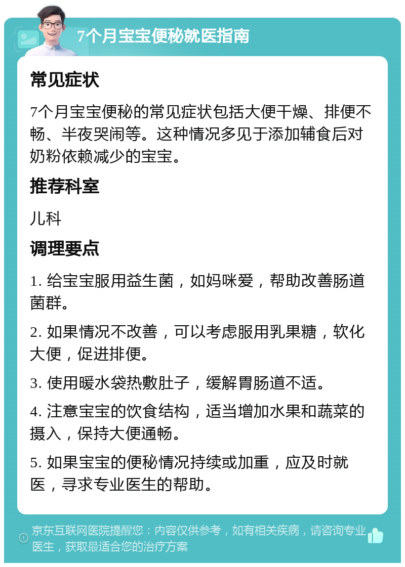 7个月宝宝便秘就医指南 常见症状 7个月宝宝便秘的常见症状包括大便干燥、排便不畅、半夜哭闹等。这种情况多见于添加辅食后对奶粉依赖减少的宝宝。 推荐科室 儿科 调理要点 1. 给宝宝服用益生菌，如妈咪爱，帮助改善肠道菌群。 2. 如果情况不改善，可以考虑服用乳果糖，软化大便，促进排便。 3. 使用暖水袋热敷肚子，缓解胃肠道不适。 4. 注意宝宝的饮食结构，适当增加水果和蔬菜的摄入，保持大便通畅。 5. 如果宝宝的便秘情况持续或加重，应及时就医，寻求专业医生的帮助。