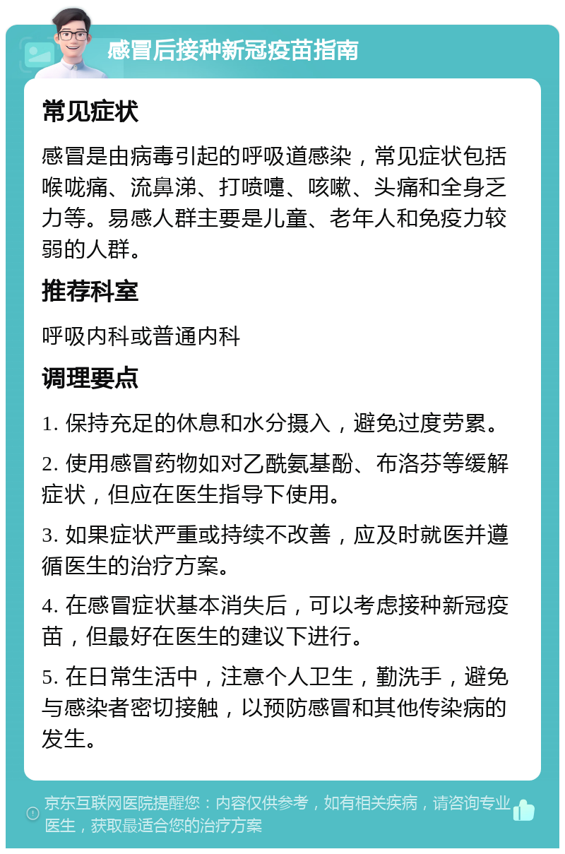 感冒后接种新冠疫苗指南 常见症状 感冒是由病毒引起的呼吸道感染，常见症状包括喉咙痛、流鼻涕、打喷嚏、咳嗽、头痛和全身乏力等。易感人群主要是儿童、老年人和免疫力较弱的人群。 推荐科室 呼吸内科或普通内科 调理要点 1. 保持充足的休息和水分摄入，避免过度劳累。 2. 使用感冒药物如对乙酰氨基酚、布洛芬等缓解症状，但应在医生指导下使用。 3. 如果症状严重或持续不改善，应及时就医并遵循医生的治疗方案。 4. 在感冒症状基本消失后，可以考虑接种新冠疫苗，但最好在医生的建议下进行。 5. 在日常生活中，注意个人卫生，勤洗手，避免与感染者密切接触，以预防感冒和其他传染病的发生。