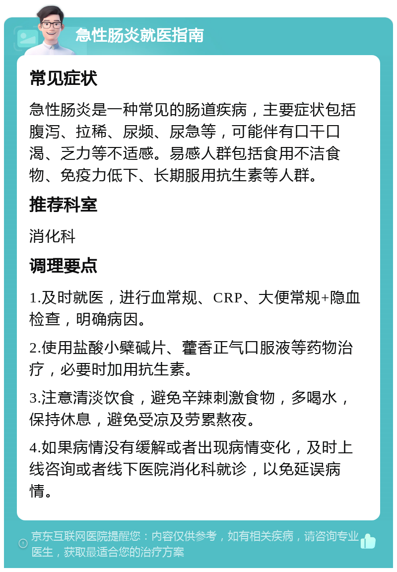 急性肠炎就医指南 常见症状 急性肠炎是一种常见的肠道疾病，主要症状包括腹泻、拉稀、尿频、尿急等，可能伴有口干口渴、乏力等不适感。易感人群包括食用不洁食物、免疫力低下、长期服用抗生素等人群。 推荐科室 消化科 调理要点 1.及时就医，进行血常规、CRP、大便常规+隐血检查，明确病因。 2.使用盐酸小檗碱片、藿香正气口服液等药物治疗，必要时加用抗生素。 3.注意清淡饮食，避免辛辣刺激食物，多喝水，保持休息，避免受凉及劳累熬夜。 4.如果病情没有缓解或者出现病情变化，及时上线咨询或者线下医院消化科就诊，以免延误病情。