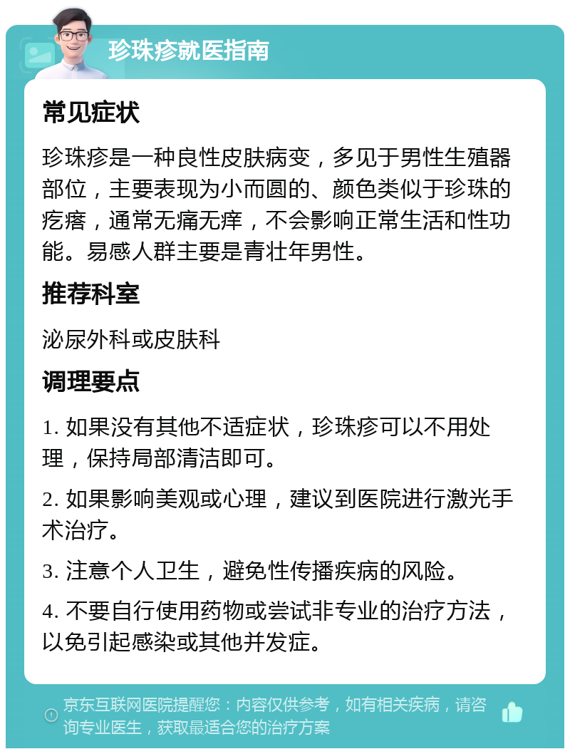 珍珠疹就医指南 常见症状 珍珠疹是一种良性皮肤病变，多见于男性生殖器部位，主要表现为小而圆的、颜色类似于珍珠的疙瘩，通常无痛无痒，不会影响正常生活和性功能。易感人群主要是青壮年男性。 推荐科室 泌尿外科或皮肤科 调理要点 1. 如果没有其他不适症状，珍珠疹可以不用处理，保持局部清洁即可。 2. 如果影响美观或心理，建议到医院进行激光手术治疗。 3. 注意个人卫生，避免性传播疾病的风险。 4. 不要自行使用药物或尝试非专业的治疗方法，以免引起感染或其他并发症。