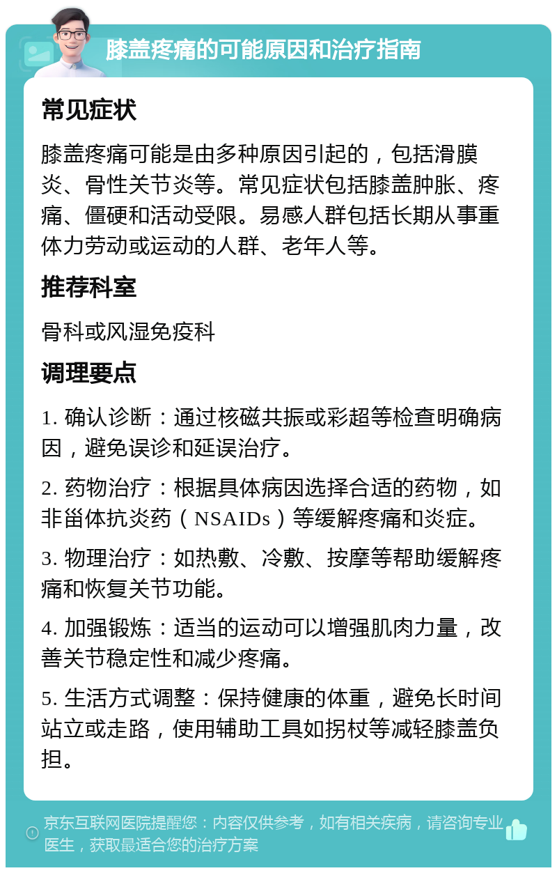 膝盖疼痛的可能原因和治疗指南 常见症状 膝盖疼痛可能是由多种原因引起的，包括滑膜炎、骨性关节炎等。常见症状包括膝盖肿胀、疼痛、僵硬和活动受限。易感人群包括长期从事重体力劳动或运动的人群、老年人等。 推荐科室 骨科或风湿免疫科 调理要点 1. 确认诊断：通过核磁共振或彩超等检查明确病因，避免误诊和延误治疗。 2. 药物治疗：根据具体病因选择合适的药物，如非甾体抗炎药（NSAIDs）等缓解疼痛和炎症。 3. 物理治疗：如热敷、冷敷、按摩等帮助缓解疼痛和恢复关节功能。 4. 加强锻炼：适当的运动可以增强肌肉力量，改善关节稳定性和减少疼痛。 5. 生活方式调整：保持健康的体重，避免长时间站立或走路，使用辅助工具如拐杖等减轻膝盖负担。