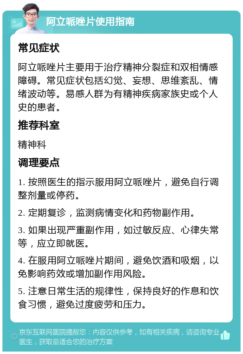 阿立哌唑片使用指南 常见症状 阿立哌唑片主要用于治疗精神分裂症和双相情感障碍。常见症状包括幻觉、妄想、思维紊乱、情绪波动等。易感人群为有精神疾病家族史或个人史的患者。 推荐科室 精神科 调理要点 1. 按照医生的指示服用阿立哌唑片，避免自行调整剂量或停药。 2. 定期复诊，监测病情变化和药物副作用。 3. 如果出现严重副作用，如过敏反应、心律失常等，应立即就医。 4. 在服用阿立哌唑片期间，避免饮酒和吸烟，以免影响药效或增加副作用风险。 5. 注意日常生活的规律性，保持良好的作息和饮食习惯，避免过度疲劳和压力。