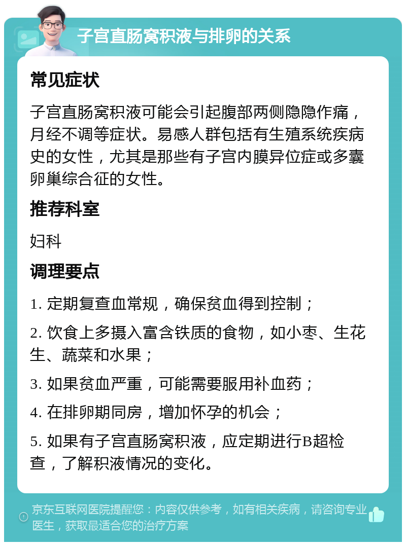 子宫直肠窝积液与排卵的关系 常见症状 子宫直肠窝积液可能会引起腹部两侧隐隐作痛，月经不调等症状。易感人群包括有生殖系统疾病史的女性，尤其是那些有子宫内膜异位症或多囊卵巢综合征的女性。 推荐科室 妇科 调理要点 1. 定期复查血常规，确保贫血得到控制； 2. 饮食上多摄入富含铁质的食物，如小枣、生花生、蔬菜和水果； 3. 如果贫血严重，可能需要服用补血药； 4. 在排卵期同房，增加怀孕的机会； 5. 如果有子宫直肠窝积液，应定期进行B超检查，了解积液情况的变化。