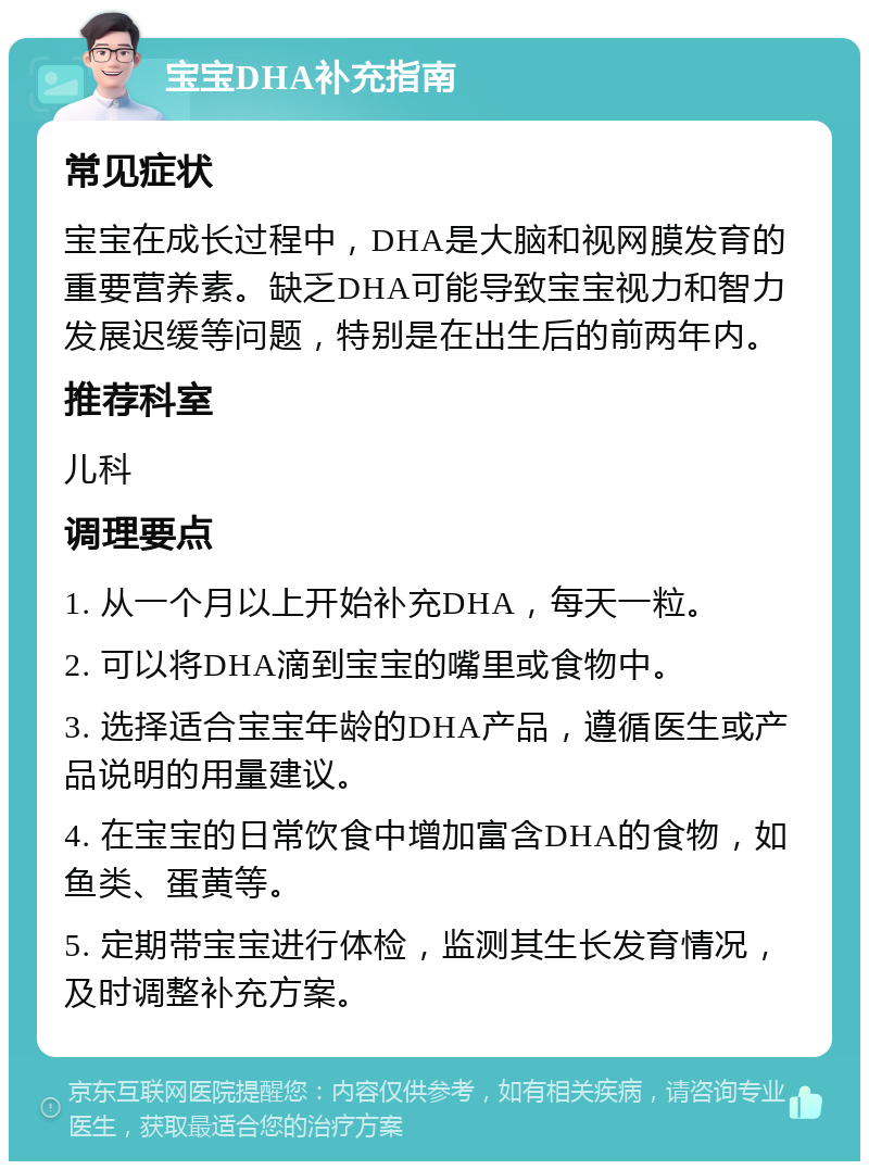 宝宝DHA补充指南 常见症状 宝宝在成长过程中，DHA是大脑和视网膜发育的重要营养素。缺乏DHA可能导致宝宝视力和智力发展迟缓等问题，特别是在出生后的前两年内。 推荐科室 儿科 调理要点 1. 从一个月以上开始补充DHA，每天一粒。 2. 可以将DHA滴到宝宝的嘴里或食物中。 3. 选择适合宝宝年龄的DHA产品，遵循医生或产品说明的用量建议。 4. 在宝宝的日常饮食中增加富含DHA的食物，如鱼类、蛋黄等。 5. 定期带宝宝进行体检，监测其生长发育情况，及时调整补充方案。