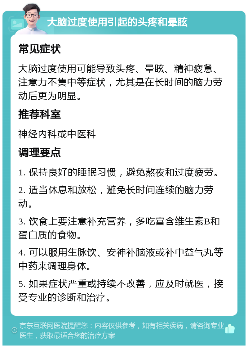 大脑过度使用引起的头疼和晕眩 常见症状 大脑过度使用可能导致头疼、晕眩、精神疲惫、注意力不集中等症状，尤其是在长时间的脑力劳动后更为明显。 推荐科室 神经内科或中医科 调理要点 1. 保持良好的睡眠习惯，避免熬夜和过度疲劳。 2. 适当休息和放松，避免长时间连续的脑力劳动。 3. 饮食上要注意补充营养，多吃富含维生素B和蛋白质的食物。 4. 可以服用生脉饮、安神补脑液或补中益气丸等中药来调理身体。 5. 如果症状严重或持续不改善，应及时就医，接受专业的诊断和治疗。