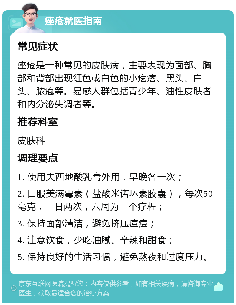 痤疮就医指南 常见症状 痤疮是一种常见的皮肤病，主要表现为面部、胸部和背部出现红色或白色的小疙瘩、黑头、白头、脓疱等。易感人群包括青少年、油性皮肤者和内分泌失调者等。 推荐科室 皮肤科 调理要点 1. 使用夫西地酸乳膏外用，早晚各一次； 2. 口服美满霉素（盐酸米诺环素胶囊），每次50毫克，一日两次，六周为一个疗程； 3. 保持面部清洁，避免挤压痘痘； 4. 注意饮食，少吃油腻、辛辣和甜食； 5. 保持良好的生活习惯，避免熬夜和过度压力。